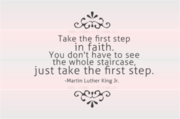 Take the first step in faith. You don’t have to see the whole staircase, just take the first step. - Dr. Martin Luther King, Jr.